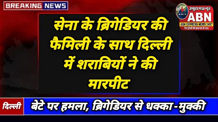 सेना के ब्रिगेडियर की फैमिली के साथ दिल्ली में शराबियों ने की मारपीट, एक्शन में आई मिलिट्री पुलिस...